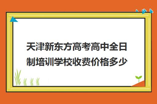 天津新东方高考高中全日制培训学校收费价格多少钱(天津最好的高中辅导机构)