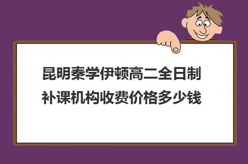 昆明秦学伊顿高二全日制补课机构收费价格多少钱(云南正规补课机构排名)