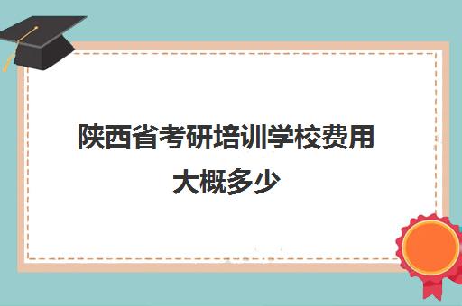 陕西省考研培训学校费用大概多少(考研机构学费一般多少)