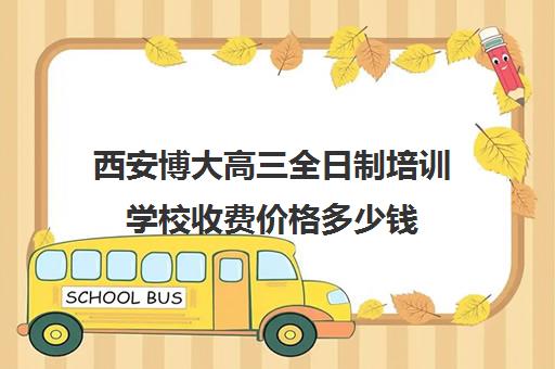 西安博大高三全日制培训学校收费价格多少钱(西安博恩艺考培训学校怎么样)