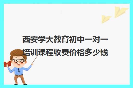 西安学大教育初中一对一培训课程收费价格多少钱(西安学大教育校区地址)