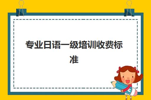 专业日语一级培训收费标准(金牛区日语零基础培训哪家专业)