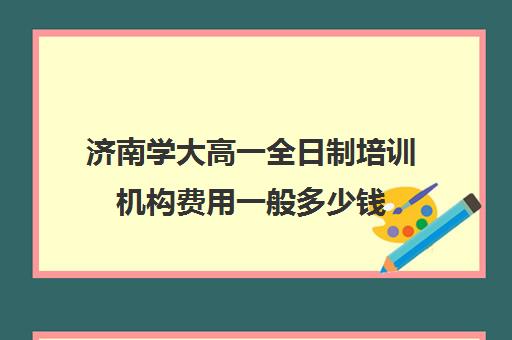 济南学大高一全日制培训机构费用一般多少钱(学大教育高三全日制怎么样)