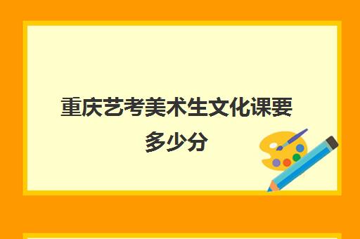 重庆艺考美术生文化课要多少分(重庆江津区美术艺考生文化课考几门)