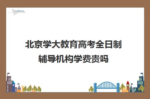 北京学大教育高考全日制辅导机构学费贵吗（北京大学生家教一对一收费标准）