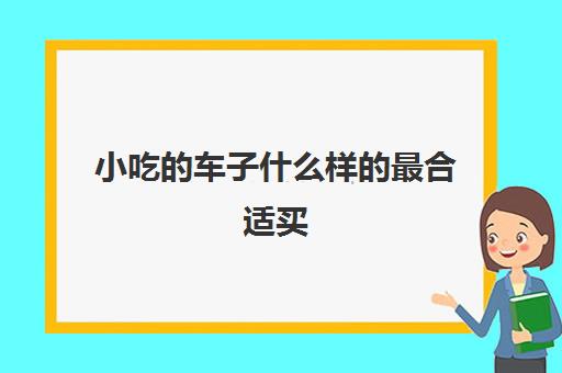 小吃的车子什么样的最合适买(小吃车和超市门口卖早餐哪个好)