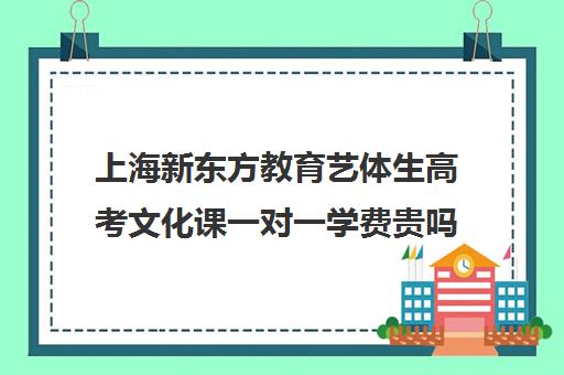 上海新东方教育艺体生高考文化课一对一学费贵吗(艺体生可以考哪些学校)