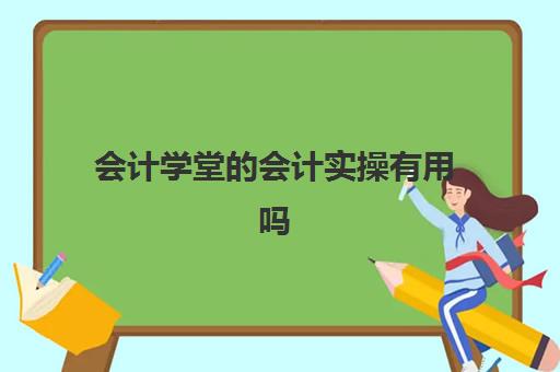 会计学堂的会计实操有用吗(会计学堂为什么那么便宜)