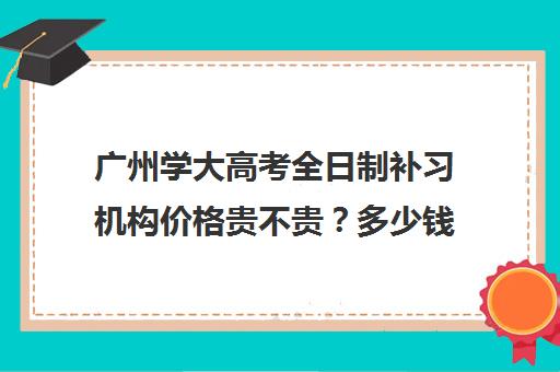 广州学大高考全日制补习机构价格贵不贵？多少钱一年