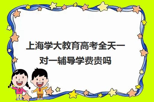 上海学大教育高考全天一对一辅导学费贵吗（学大教育高三全日制价格）