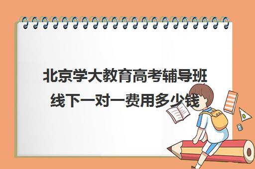 北京学大教育高考辅导班线下一对一费用多少钱（高考培训机构哪家强）