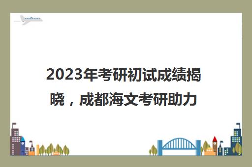 2023年考研初试成绩揭晓，成都海文考研助力复试备考