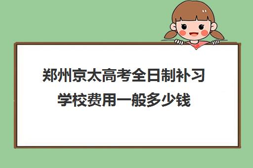 郑州京太高考全日制补习学校费用一般多少钱