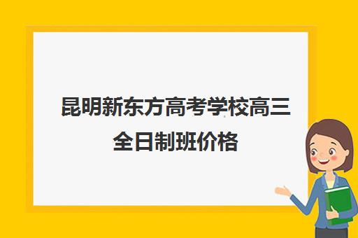 昆明新东方高考学校高三全日制班价格(新东方全日制高三学费)