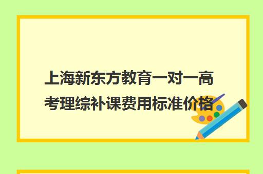 上海新东方教育一对一高考理综补课费用标准价格表(新东方全日制高考班收费)