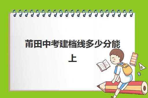 莆田中考建档线多少分能上(中考没过线如何上高中)