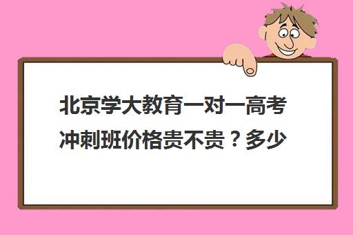 北京学大教育一对一高考冲刺班价格贵不贵？多少钱一年（学大教育高考冲刺班怎么样）