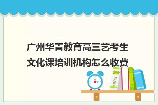 广州华青教育高三艺考生文化课培训机构怎么收费(北京三大艺考培训机构)