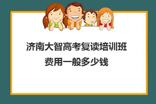 济南大智高考复读培训班费用一般多少钱(济南大智学校怎么样)