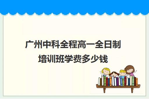 广州中科全程高一全日制培训班学费多少钱(高中全日制培训机构)