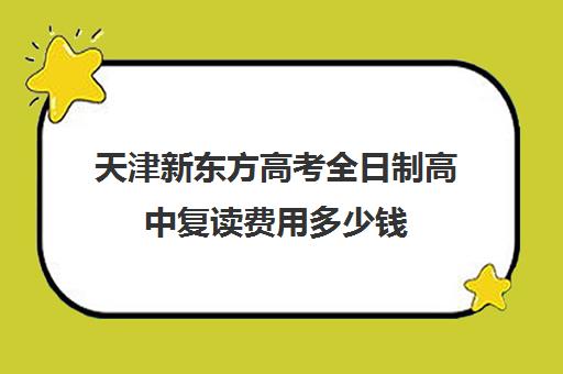 天津新东方高考全日制高中复读费用多少钱(天津高考复读学校有哪些)