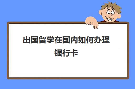 出国留学在国内如何办理银行卡(出国留学适合的银行卡)