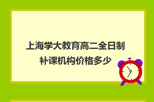 上海学大教育高二全日制补课机构价格多少（上海高中一对一补课多少钱一小时）