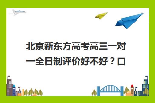 北京新东方高考高三一对一全日制评价好不好？口碑如何？（新东方高三一对一收费价格表