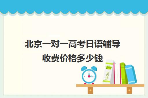 北京一对一高考日语辅导收费价格多少钱(高考日语培训班大约要多少钱)