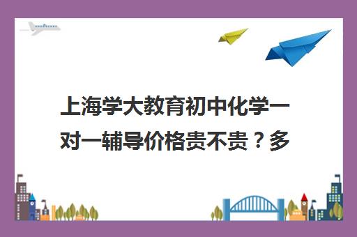 上海学大教育初中化学一对一辅导价格贵不贵？多少钱一年（学大教育学费多少）