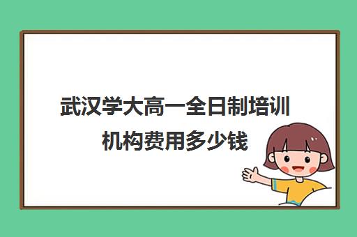 武汉学大高一全日制培训机构费用多少钱(武汉高中一对一辅导机构哪家好)