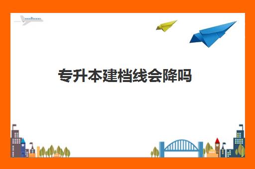 专升本建档线会降吗(专升本分数线2024)