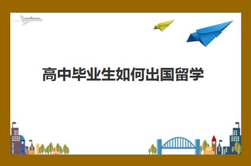 高中毕业生如何出国留学(高二怎么申请出国留学)