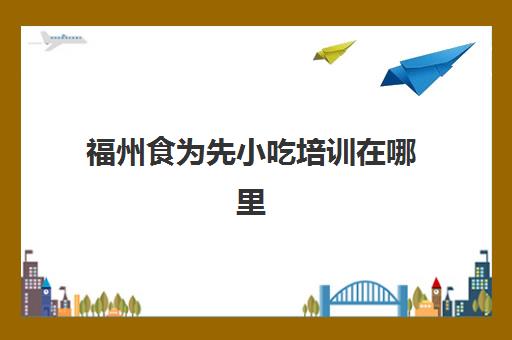 福州食为先小吃培训在哪里(有没有人在食为先培训过)