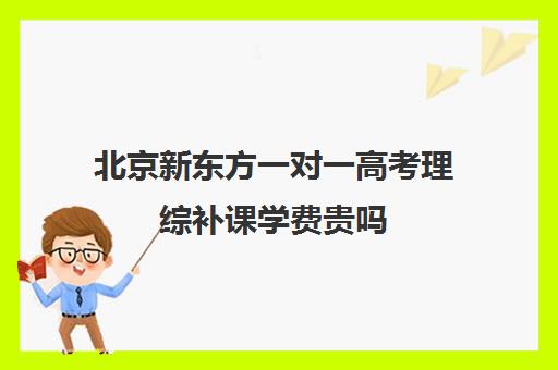 北京新东方一对一高考理综补课学费贵吗（新东方全日制高考班收费）