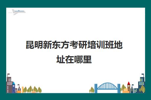 昆明新东方考研培训班地址在哪里(新东方昆明校区地址)