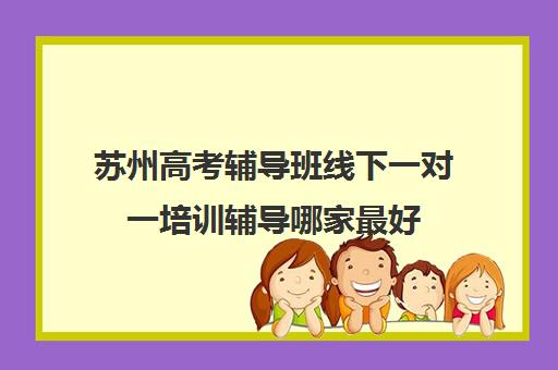 苏州高考辅导班线下一对一培训辅导哪家最好(苏州补课机构排行榜)