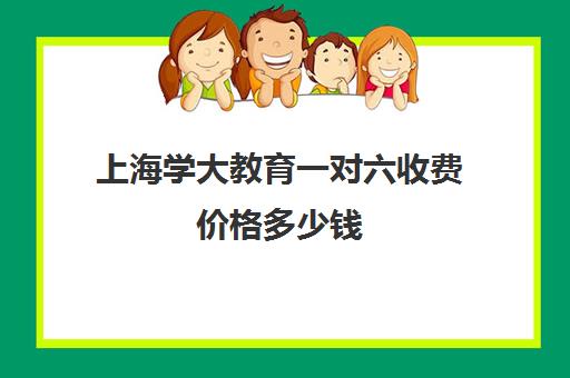 上海学大教育一对六收费价格多少钱（上海一对一补课一般多少钱一小时）