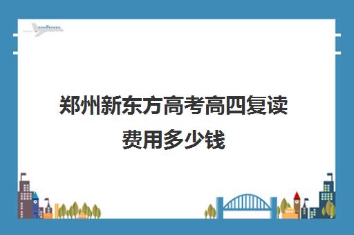 郑州新东方高考高四复读费用多少钱(郑州市高三复读学校有哪些)