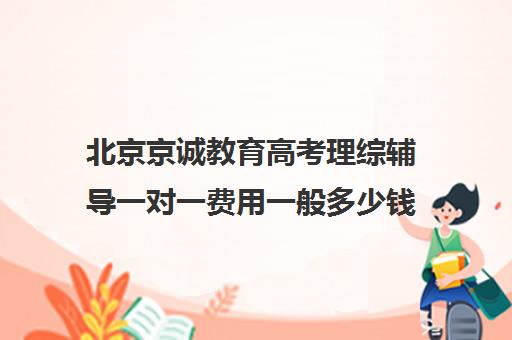 北京京诚教育高考理综辅导一对一费用一般多少钱（高考辅导机构排行榜是怎样的）