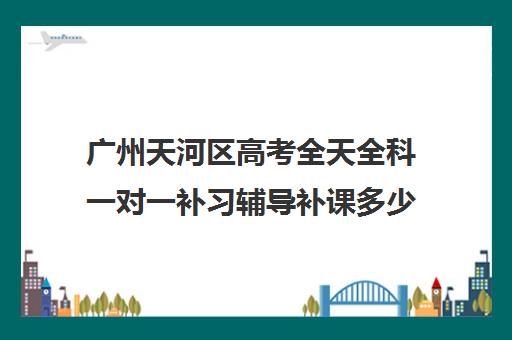 广州天河区高考全天全科一对一补习辅导补课多少钱一小时