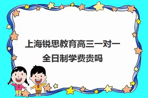 上海锐思教育高三一对一全日制学费贵吗（上海高三全日制补课机构）