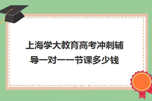 上海学大教育高考冲刺辅导一对一一节课多少钱（学大教育高考冲刺班怎么样）