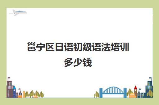 邕宁区日语初级语法培训多少钱(日语培训哪个机构比较好)