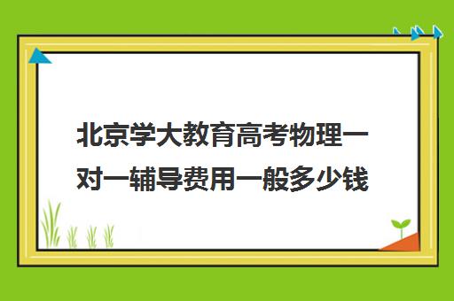 北京学大教育高考物理一对一辅导费用一般多少钱（新东方一对一收费价格表）