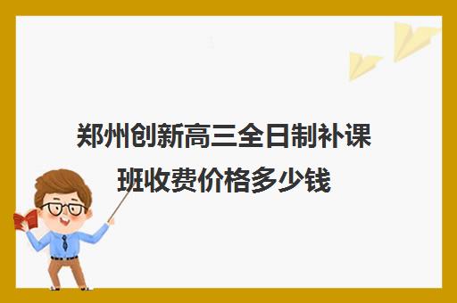 郑州创新高三全日制补课班收费价格多少钱(郑州比较好的高三培训学校)