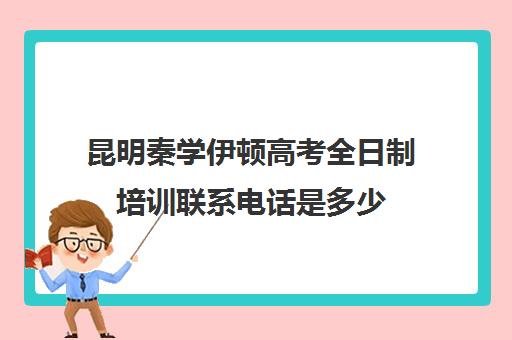 昆明秦学伊顿高考全日制培训联系电话是多少(昆明高考补课机构排名)