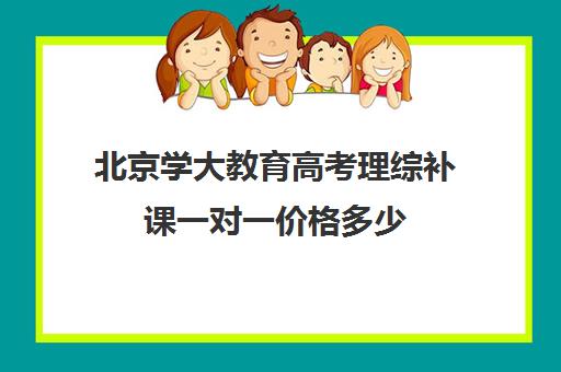 北京学大教育高考理综补课一对一价格多少（北京大学生家教一对一收费标准）