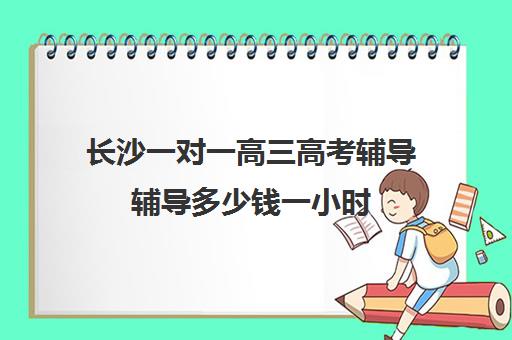 长沙一对一高三高考辅导辅导多少钱一小时(初中家教一对一多少钱一小时)