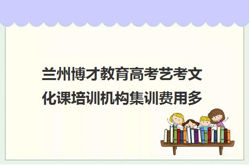 兰州博才教育高考艺考文化课培训机构集训费用多少钱(北京三大艺考培训机构)